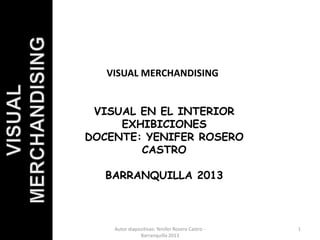 VISUAL MERCHANDISING 
VISUAL EN EL INTERIOR 
EXHIBICIONES 
DOCENTE: YENIFER ROSERO 
CASTRO 
BARRANQUILLA 2013 
Autor diapositivas: Yenifer Rosero Castro - 1 
Barranquilla 2013 
 