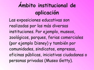 Ámbito institucional de aplicación Las exposiciones educativas son realizadas por las más diversas instituciones. Por ejemplo, museos, zoológicos, parques, ferias comerciales (por ejemplo Disney) y también por comunidades, sindicatos, empresas, oficinas públicas, iniciativas ciudadanas o personas privadas (Museo Getty). 