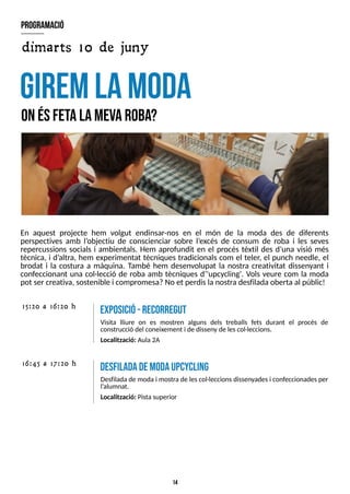 14
En aquest projecte hem volgut endinsar-nos en el món de la moda des de diferents
perspectives amb l?
objectiu de conscienciar sobre l?
excés de consum de roba i les seves
repercussions socials i ambientals. Hem aprofundit en el procés tèxtil des d?
una visió més
tècnica, i d?
altra, hem experimentat tècniques tradicionals com el teler, el punch needle, el
brodat i la costura a màquina. T
ambé hem desenvolupat la nostra creativitat dissenyant i
confeccionant una col·lecció de roba amb tècniques d?
'upcycling'. Vols veure com la moda
pot ser creativa, sostenible i compromesa?No et perdisla nostradesfiladaoberta al públic!
giremlam
oda
O
nésfetalam
evaroba?
program
ació
desfiladadem
odaupcycling
Desfilada de moda i mostra de lescol·leccionsdissenyadesi confeccionadesper
l?
alumnat.
Localització: Pistasuperior
16:45 a 17:20 h
15:20 a 16:20 h
exposició-recorreguT
Visita lliure on es mostren alguns dels treballs fets durant el procés de
construcció del coneixement i de disseny de lescol·leccions.
Localització: Aula2A
dimarts 10 de juny
 