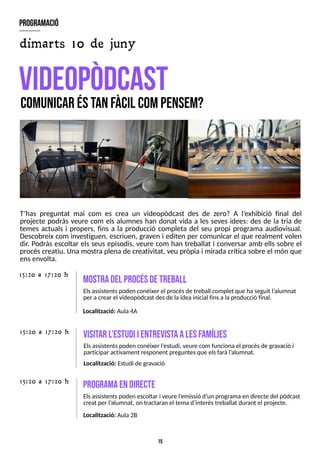 15
T?
has preguntat mai com es crea un videopòdcast des de zero? A l?
exhibició final del
projecte podràs veure com els alumnes han donat vida a les seves idees: des de la tria de
temes actuals i propers, fins a la producció completa del seu propi programa audiovisual.
Descobreix com investiguen, escriuen, graven i editen per comunicar el que realment volen
dir. Podràs escoltar els seus episodis, veure com han treballat i conversar amb ells sobre el
procéscreatiu. Una mostra plena de creativitat, veu pròpia i mirada crítica sobre el món que
ensenvolta.
V
ID
E
O
P
òD
C
A
S
T
C
O
M
U
N
IC
A
RÉ
ST
A
NF
À
C
ILC
O
MP
E
N
S
E
M
?
m
ostradel procésdetreball
Elsassistentspoden conèixer el procésde treball complet que ha seguit l?
alumnat
per acrear el videopòdcast desde laidea inicial finsalaproducció final.
15:20 a 17:20 h
program
ació
dimarts 10 de juny
Localització: Aula 4A
visitar l?
estudiientrevistaalesfam
ílies
Elsassistentspoden conèixer l?
estudi, veure com funcionael procésde gravació i
participar activament responent preguntesque elsfarà l?
alumnat.
Localització: Estudi de gravació
program
aendirecte
Elsassistentspoden escoltar i veure l?
emissió d?
un programaen directe del pòdcast
creat per l?
alumnat, on tractaran el temad?
interèstreballat durant el projecte.
Localització: Aula 2B
15:20 a 17:20 h
15:20 a 17:20 h
 