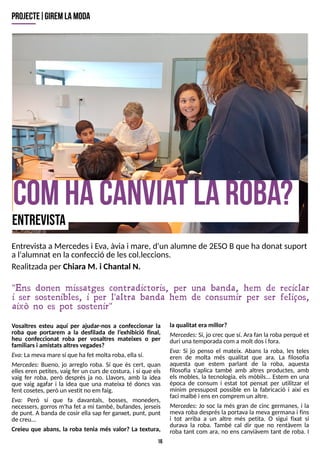 16
comhacanviat laroba?
projecte| giremlam
oda
EntrevistaaMercedesi E
va, àvia i mare, d'un alumne de 2ES
OBque hadonat suport
al'alumnat en la confecció de lescol.leccions.
Realitzadaper Chiara M. i Chantal N.
Vosaltres esteu aquí per ajudar-nos a confeccionar la
roba que portarem a la desfilada de l?
exhibició final,
heu confeccionat roba per vosaltres mateixes o per
familiarsi amistatsaltresvegades?
E
va: Lamevamare sí que hafet moltaroba, ella sí.
Mercedes: Bueno, jo arreglo roba. S
í que és cert, quan
elleseren petites, vaig fer un cursde costura, i sí que els
vaig fer roba, però després ja no. Llavors, amb la idea
que vaig agafar i la idea que una mateixa té doncs vas
fent cosetes, però un vestit no em faig.
E
va: Però sí que fa davantals, bosses, moneders,
necessers, gorros m'ha fet a mi també, bufandes, jerseis
de punt. A banda de cosir ella sap fer ganxet, punt, punt
de creu...
Creieu que abans, la roba tenia més valor? La textura,
la qualitat era millor?
Mercedes: S
í, jo crec que sí. Ara fan la roba perquè et
duri una temporadacom a molt dosi fora.
E
va: S
i jo penso el mateix. Abans la roba, les teles
eren de molta més qualitat que ara. La filosofia
aquesta que estem parlant de la roba, aquesta
filosofia s'aplica també amb altres productes, amb
els mobles, la tecnologia, els mòbils... Estem en una
època de consum i estat tot pensat per utilitzar el
mínim pressupost possible en la fabricació i així es
faci malbé i ensen comprem un altre.
Mercedes: Jo soc la més gran de cinc germanes, i la
meva roba després la portava la meva germana i fins
i tot arriba a un altre més petita. O sigui fixat si
durava la roba. T
ambé cal dir que no rentàvem la
roba tant com ara, no ens canviàvem tant de roba. I
"Ens donen missatges contradictoris, per una banda, hem de reciclar
i ser sostenibles, i per l'altra banda hem de consumir per ser feliços,
això no es pot sostenir"
entrevista
 