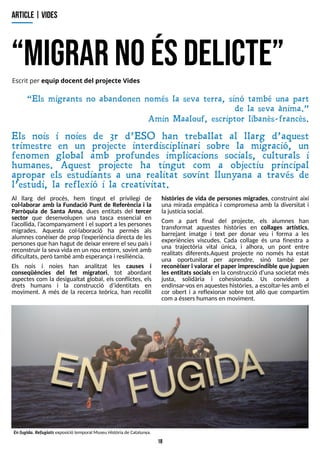 18
?
m
ig
rar noésd
elicte?
A
R
T
IC
L
E| V
ID
E
S
Escrit per equip docent del project e Vides
Al llarg del procés, hem tingut el privilegi de
col·laborar amb la Fundació Punt de Referència i la
Parròquia de Santa Anna, dues entitats del tercer
sector que desenvolupen una tasca essencial en
l?
acollida, l?
acompanyament i el suport a lespersones
migrades. Aquesta col·laboració ha permès als
alumnesconèixer de prop l?
experiència directa de les
personesque han hagut de deixar enrere el seu paísi
reconstruir la seva vida en un nou entorn, sovint amb
dificultats, però també amb esperança i resiliència.
Els nois i noies han analitzat les causes i
conseqüències del fet migratori, tot abordant
aspectes com la desigualtat global, els conflictes, els
drets humans i la construcció d?
identitats en
moviment. A més de la recerca teòrica, han recollit
històries de vida de persones migrades, construint així
una mirada empàtica i compromesa amb la diversitat i
lajustíciasocial.
Com a part final del projecte, els alumnes han
transformat aquestes històries en collages artístics,
barrejant imatge i text per donar veu i forma a les
experiències viscudes. Cada collage és una finestra a
una trajectòria vital única, i alhora, un pont entre
realitats diferents.Aquest projecte no només ha estat
una oportunitat per aprendre, sinó també per
reconèixer i valorar el paper imprescindible que juguen
les entitats socials en la construcció d?
una societat més
justa, solidària i cohesionada. Us convidem a
endinsar-vosen aquesteshistòries, a escoltar-lesamb el
cor obert i a reflexionar sobre tot allò que compartim
com aéssershumansen moviment.
Enfugida. Refugiatsexposició temporal Museu Històriade Catalunya.
?Els migrants no abandonen només la seva terra, sinó també una part
de la seva ànima.?
Amin Maalouf, escriptor libanès- francès.
Els nois i noies de 3r d?ESO han treballat al llarg d?aquest
trimestre en un projecte interdisciplinari sobre la migració, un
fenomen global amb profundes implicacions socials, culturals i
humanes. Aquest projecte ha tingut com a objectiu principal
apropar els estudiants a una realitat sovint llunyana a través de
l?estudi, la reflexió i la creativitat.
 