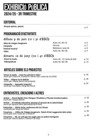 2
program
aciód'activita
ts
dilluns 9 de junt (1r i 3r d'ESO)
Girem la moda
Videopòdcast
e
xhibiciópública
2024/25-3r trim
estre
p. 6
p. 7
p. 8
p. 9
dimarts 10 de juny (2n i 4t d'ESO)
Aules2A, -15 i pistade dalt
Aules4A, 4Bi 2B
p. 14
p. 15
entrevistes,creacionsialtres
editorial
Article ? Premi Baldiri Artsi llengua i finalistesa l'Escola transformadora
escrit per l'equip docent
Article ? El método educativo opuesto al atracón de la selectividad
escrit per Ignacio Zafra (periodistade El País)
Entrevista ? Glòria Arias, professora de LesVinyes
realitzadaper S
ergi del Moral
Creacions? L
'Atlesde ViatgesImaginaris. Tastet d'inici suggerentsdelsrelats
escrit pelsnoisi noiesde 1r d'ES
OA
Creacions? Ali, no vull que em vegin com un pobre immigrant
escrit per JúliaB, BertaCi RomàP(3r ES
O)
p. 10
p. 26
p. 30
p. 36
p. 38
Perquè aprens, aprenc p. 3
articlessobreE
L
SP
R
O
J
E
C
T
E
S
Girem la moda ? Com ha canviat la roba?
escrit per ChiaraM, Chantal N i altresnoisi noiesde 2n d'ES
O
Vides? Migrar no ésdelicte
escrit per l'equip docent del projecte
Catapulta ? Aprendre importa?
escrit per Ivan Bella i S
ergi del Moral
p. 16
p. 18
p. 22
Atlesde viatgesimaginaris
Catapulta
Festival musical
Vides
Aules1A, 1Bi 1C
Gimnàs
Bibliotecai aula 4A
Aules3A, 3Bi 2B
 