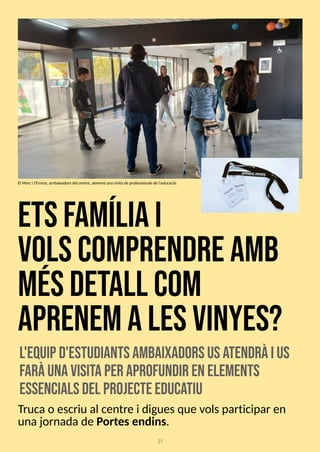 21
etsfam
íliai
volscom
prendream
b
m
ésdetall com
aprenemalesvinyes?
l'equipd'estudiantsam
baixadorsusa
tendràius
faràunavisitaper aprofundir enelem
ents
essencialsdel projecteeduca
tiu
Trucao escriu al centre i diguesque volsparticipar en
unajornadade Portesendins.
El Marci l'Emma, ambaixadorsdel centre, atenent una visitade professionalsde l'educació.
 