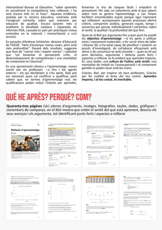 23
International Bureau of Education, ?saber aprendre
és actualment la competència més rellevant, i ho
serà encara més en el futur". Aquesta evidència,
avalada per la recerca educativa, contrasta amb
l?
imaginari col·lectiu sobre què entenem per
educació de qualitat. Encara sorprèn més si
analitzem la davallada catalana i espanyola als
informes PIS
A, causada en part per pràctiques massa
centrades en la retenció i memorització a curt
termini.
En paraules d?
AndreasS
chleicher, director d?
Educació
de l?
OCDE: ?Hem d?
ensenyar menys coses, però amb
més profunditat?
. Davant dels resultats, suggereix
que hem de ?raonar més i repetir menys?
, i sobretot
que ?cal fomentar el pensament crític, el
desenvolupament de competències i una mentalitat
de creixement en l?
alumnat?
.
En una aproximació clàssica a l?
aprenentatge, massa
sovint són els professors ? o fins i tot agents
externs? els qui decideixen si s?
ha après. Això pot
ser necessari quan cal certificar o qualificar, però
sabem que, en termes d?
aprenentatge real, les
qualificacions poden reduir l?
interès per aprendre,
fomentar la tria de tasques fàcils i empobrir el
pensament. Per això, en coherència amb el que sabem
sobre com es genera l?
aprenentatge, a Les Vinyes
facilitem innombrables espais perquè sigui l?
aprenent
qui reflexioni: acompanyem aquests processos oferint
criteris, compartint anàlisis, generant espais, temps i
converses per pensar, individualment i col·lectiva, sobre
el sentit, la qualitat i laprofunditat del que fem.
Quan ésel Biel qui argumenta finsa quin punt ha assolit
els objectius d?
aprenentatge ? si ha après a utilitzar
einesi raonament matemàtic, a fer servir einesde taller
i disseny 3D, si ha estat capaç de planificar i sostenir un
procés d?
investigació, de col·laborar eficaçment amb
altreso de comunicar-se amb claredat? , quan ésell qui
pren decisions, argumenta i detecta punts forts i
aspectesa millorar, esfa evident que aprendre importa.
És, sens dubte, una cultura de l?
esforç amb sentit; una
mentalitat de treball on l?
autosuperació i el creixement
gairebé espoden tocar amb lesmans.
Gràcies, Biel, per inspirar els teus professors. Gràcies
per fer realitat el lema del teu centre. Aprendre
importa, i al teu costat, ésinevitable.
q
u
èheap
rès?p
erq
u
è?co
m
?
Quaranta-tres pàgines (sic) plenes d?
arguments, imatges, fotografies, taules, dades, gràfiques i
comentarisde companys, on el Biel mostra que entén el sentit del que està aprenent, descriu els
seusavençosi elsargumenta, tot identificant puntsfortsi aspectesa millorar
 