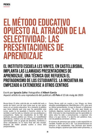 26
E
l m
étodoeduca
tivo
opuestoal a
tracóndela
S
electividad:las
presentacionesde
aprendizaje
E
l institutoescuelaL
esV
inyes,enC
astellbisbal,
im
plantalasllam
adaspresentacionesde
aprendizaje,unatécnicaquerefuerzael
protagonism
odelosestudiantes.L
ainicia
tivaha
em
pezadoaextenderseaotroscentros
P
R
E
M
S
A
Escrit per Ignacio Zafra i fotografiesd'Albert Garcia
Aquest article ésunareproducció del publicat a El Paísel 23 de maigde 2025
Bruna tiene 15 años, está de pie, en medio del aula, a
punto de hacer una de esas cosas que se ven pocas
veces en un centro educativo. Va a contarle al público
que tiene delante qué cree que ha aprendido este
curso, quién le ha ayudado a hacerlo, cómo se ha
sentido y cuál ha sido su relación con sus profesores y
compañeros. T
odos los estudiantes de la ES
O del
instituto escuela público Les Vinyes, en Castellbisbal
(Barcelona), realizan una de estas ?presentaciones de
aprendizaje? ante un grupo de docentes, familiares y
otros estudiantes en la recta final del año escolar,
después de haber pasado cuatro o cinco días
preparándolas.
Como Bruna está en cuarto y Les Vinyes no tiene
estudios postobligatorios (Bachillerato o FP), esta será
su última presentación, lo que la llevará a reflexionar
sobre toda su secundaria. ?Y
o vine aquí desde un
instituto, digamos, normal, donde hice primero de la
ES
O. Creo que lo másimportante que he aprendido en
estos años ha sido a comunicarme, a expresar mis
ideas y lo que siento. Y a decirlo con palabras ricas,
con laspalabrascorrectas?
, afirma.
El número de personasque asiste a cada exposición es
variable. Pueden ser tres o 30. ?Las presentaciones se
parecen a los estudiantes. Hay alumnos que tienen
muchosamigosy quieren que todosestén presentes, o
 