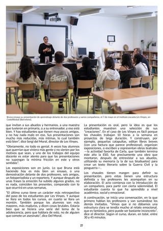 27
que invitan a sus abuelos y hermanos, a una maestra
que tuvieron en primaria, o a su entrenador, y eso está
bien. Yhay estudiantes que tienen muy pocos amigos,
y no hay nada malo en eso. S
us presentaciones son
mucho más reducidas, más íntimas, lo cual también
estábien?
, dice S
ergi del Moral, director de LesVinyes.
?Obviamente, no todo es genial. A veces hay alumnos
que querrían que vinieramásgente y no vienen por los
motivos que sean, y uno de los trabajos del equipo
docente es estar atento para que las presentaciones
no supongan la mínima fricción en este y otros
sentidos?
.
Las exposiciones son en junio. Lo que Bruna está
haciendo hoy es más bien un ensayo, o una
demostración delante de dos profesores, seis amigos,
un fotoperiodista y un reportero. Yaunque despuésde
unas frases la emoción ha subido algunos grados, no
es nada, coinciden los presentes, comparado con lo
que ocurriráen unassemanas.
?El último curso tiene un carácter más retrospectivo
del paso de los estudiantes por Les Vinyes. Y aunque
se llora en todos los cursos, en cuarto se llora un
montón. T
ambién porque los alumnos son más
mayores, más maduros, y dicen cosas brutales. Estaría
bien que se hiciera una serie del tema de la
adolescencia, pero que hablara de esto, no de alguien
que comete un asesinato?
, dice Del Moral.
La presentación es oral, pero la idea es que los
estudiantes muestren una selección de sus
?creaciones?
. En el caso de Les Vinyes es fácil porque
los chavales trabajan 10 horas a la semana en
proyectos de larga duración. Y construyen, por
ejemplo, pequeñas catapultas, editan libros breves
(con una factura que parece profesional), organizan
exposiciones, o escriben y representan obras teatrales
? la actividad favorita de Carla, que también termina
este año la ES
O, fue precisamente una obra que
montaron, después de entrevistar a sus abuelos,
utilizando su memoria (y la de sus bisabuelos) para
crear un texto literario sobre la Guerra Civil y la
posguerra? .
Los chavales tienen margen para definir su
presentación, pero estas tienen una estructura
definida y los profesores les acompañan en su
elaboración. El acto comienza con la introducción de
un compañero, para partir con cierta solemnidad. El
estudiante cuenta lo que ha aprendido a nivel
académico, social y emocional.
A continuación, se inicia una conversación, en la que
primero hablan los profesores y van sumándose los
demás invitados. ?Vimos que si no dábamos una
estructura clara se tendía mucho al relato emocional,
que esfantástico, pero puede ser bastante inconcreto?
,
dice el director. S
egún el curso, duran, en total, entre
30 y 45 minutos.
Brunaensayasu presentación de aprendizaje delante de dosprofesoresy varioscompañeros, el 7 de mayo en el instituto escuela LesVinyes, en
Castellbisbal (Barcelona).
 