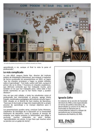 29
aprendiendo o no, aunque al final la nota la pone el
profesorado?
.
Lo máscomplicado
Lo más difícil, asegura Xavier Ros, director del instituto
público de Matadepera (Barcelona), que empezó a implantar
de forma escalonada las presentaciones en 2021, es lograr
?que los chavales arranquen y hagan su propia reflexión
sobre el aprendizaje?
. ?Con todo, suelen salir bien, aunque el
primer día no lo dirías. Y funciona en chavales académicos,
que disfrutan contando que han trabajado mucho, pero
también en los que han trabajado poco, sobre todo si han
tenido momentos en que lo han hecho mejor y pueden
destacar?
.
Una vez que está rodado, y tanto los estudiantes como el
profesorado han interiorizado el proceso, agrega Marta
Pujadó, coordinadorapedagógica del instituto escuelaVapor i
Molí, situado en el distrito de S
ant Andreu de Barcelona,
?hace que el alumnado se hagamásresponsable de su propio
proceso de aprendizaje y se marque objetivos para ir
avanzando?
.
Las presentaciones pueden verse, concluye Carles Monereo,
catedrático de Psicología de la Educación en la Universidad
Autónoma de Barcelona, como lo opuesto al atracón de
empollar que implica preparar la S
electividad, que obliga a
acumular muchos contenidos en poco tiempo,
?aprendiéndolos con pinzas, lo que hace que muchas veces
se pierdan con un golpe de viento?
.
Un aulade primero de primariaen el instituto escuelaLesVinyes.
Ignacio Zafra
Esredactor de lasección de S
ociedad
del diario ELP
AÍSy está especializado
en temasde políticaeducativa. Ha
desarrollado su carreraen ELP
AÍS
. Es
licenciado en Derecho por la
Universidad de Valenciay Máster de
periodismo por laUniversidad
Autónoma de Madrid y ELP
AÍS
.
 