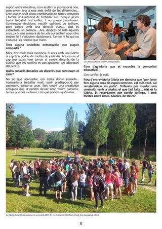 32
suport entre nosaltres, com acollim al professorat nou,
com anem tots a una més enllà de les diferències?
Crec que és fruit d?
una combinació de bones persones
i també una intenció de treballar així, perquè jo no
havia treballat així enlloc, i no passa casualment.
Consensuar decisions, recollir opinions de tothom,
però alhora amb una direcció clara? això és
estructura, es promou? Ara, després de tots aquests
anys, ja ésuna manera de fer, elsqui arriben nouss?
ho
troben fet i s?
adapten ràpidament. T
ambé hi ha qui no
s?
adaptai ésnormal que marxi.
T
ens alguna anècdota entranyable que puguis
compartir?
Mira, tinc molt mala memòria. S
i anés amb una GoPro
al cap te?
n podria dir moltes de cada dia. Ara em ve al
cap just quan vam tornar al centre després de la
COVID, que els ratolins es van apoderar del laboratori
del centre.
Quins consells donaries als docents que continuen el
camí?
No sé què aconsellar, em costa donar consells?
Aconsellaria treballar molt, tenir predisposició per
aprendre, deixar-se anar. T
ots tenim una creativitat
amagada que la podem deixar anar, tenim passions,
temesque ensmotiven, i alsque podem agafar-nos?
Com t'agradaria que et recordés la comunitat
educativa?
Concariñoi ja està.
Fora d'entrevista la Glòria em demana que "per favor
fem alguna cosa els espais exteriors, cal més verd, cal
renaturalitzar els patis". S'ofereix per muntar una
comissió, venir a ajudar, el que faci falta... Així és la
Glòria. Et recordarem con cariño col·lega, i amb
moltesaltrescoses. Gràcies, de tot cor.
LaGlòriadonant instruccionsa la promoció 2013-14 en el projecte l'Herbari virtual. Can Campanyà, 2013.
LaGlòria i la NúriaJunyent, inseparables.
 