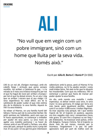 39
A
L
I
Escrit per Júlia B, Berta Ci Romà P(3r ES
O)
creacions
?
No vull que em vegin com un
pobre immigrant, sinó com un
home que lluita per la seva vida.
Només això.?
L
?
Ali és un noi alt, d?
origen marroquí, amb els
cabells llargs i arrissats que porta sempre
recollits. Ha arribat a Catalunya fa poc, i a la
mirada se li nota una tristesa tranquil·la per tot
el que ha hagut de viure per arribar a Europa i
per tot el que ha deixat enrere. Fa un any i mig
que va arribar i encara que el seu viatge i la
seva experiència ha estat difícil, ara té la
satisfacció de poder cuidar el que més estima
des de la distància: la seva família. Aquest és
l?
Alí i lasevahistòria.
Va néixer al Marroc, en una família humil del
S
àhara i forma part de la comunitat berber. De
petit somiava ser futbolista, però com que no
hi havia oportunitats, va començar a treballar
per ajudar els seus pares. La seva mare va
agafar una malaltia pulmonar i va haver de
marxar amb el seu fill petit a T
arfaya, una altra
zona del país, perquè no podia viure a prop del
mar. El seu pare i el seu germà gran intentaven
sobreviure amb la pesca, però al Marroc hi ha
molta pobresa, no hi ha ajudes socials i costa
molt trobar feina. T
ot això va fer que la situació
fos insostenible. Com que res millorava, l?
Ali va
començar a pensar que havia de marxar per
poder ajudar la seva família.
Un dia, amb només una motxilla i molta
esperança, va deixar enrere casa seva, la seva
mare i la seva germana. El viatge per terra era
més barat, però igualment perillós. Aquell
camí li va costar 4.000 eurosi moltesllàgrimes.
Va triar aquesta ruta perquè, tot i que existia
l?
opció de fer el trajecte en pastera, aquesta
era tres vegades més cara i comportava riscos
més grans. El camí fins a Espanya va ser llarg i
ple d?
obstacles. Va travessar onze països, entre
ells Bulgària, Turquia i Grècia. T
ot el trajecte va
durar més de set mesos, marcats per la
incertesa, l?
esgotament i la por. Va patir
agressions tant per part de màfies com de
 