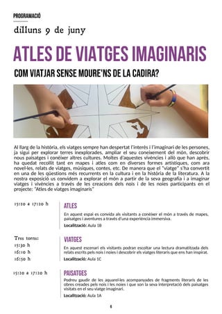 6
Al llarg de la història, elsviatgessempre han despertat l?
interèsi l?
imaginari de lespersones,
ja sigui per explorar terres inexplorades, ampliar el seu coneixement del món, descobrir
nous paisatges i conèixer altres cultures. Moltes d?
aquestes vivències i allò que han après,
ha quedat recollit tant en mapes i atles com en diverses formes artístiques, com ara
novel·les, relats de viatges, músiques, contes, etc. De manera que el ?viatge?s?
ha convertit
en una de les qüestions més recurrents en la cultura i en la història de la literatura. A la
nostra exposició us convidem a explorar el món a partir de la seva geografia i a imaginar
viatges i vivències a través de les creacions dels nois i de les noies participants en el
projecte: ?
Atlesde viatgesimaginaris?
A
T
L
E
SD
EV
IA
T
G
E
SIM
A
G
IN
A
R
IS
comvia
tjar sensem
oure'nsdelacadira?
A
tles
En aquest espai es convida als visitants a conèixer el món a través de mapes,
paisatgesi aventuresa travésd?
unaexperiènciaimmersiva.
Localització: Aula1B
15:20 a 17:20 h
V
ia
tges
En aquest escenari els visitants podran escoltar una lectura dramatitzada dels
relatsescritspelsnoisi noiesi descobrir elsviatgesliterarisque enshan inspirat.
Localització: Aula 1C
program
ació
dilluns 9 de juny
T res torns:
15:30 h
16:10 h
16:50 h
p
aisa
tges
Podreu gaudir de les aquarel·les acompanyades de fragments literaris de les
obres creades pels nois i les noies i que son la seva interpretació dels paisatges
visitatsen el seu viatge imaginari.
Localització: Aula 1A
15:20 a 17:20 h
 