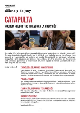 7
Aprendre ciència i matemàtiques s?
associa injustament a avorriment o falta de comprensió.
En aquest projecte els nois i noies de 1r d?
ES
O C hem treballat com a científiques. Hem
assumit la responsabilitat de sostenir un procés d'investigació per construir i dissenyar
catapultes, i amb aquestes, ser capaços no només de predir a on aniran els llançaments,
sinó també de quantificar la precisió dels tirs. S
i us agrada la ciència, us encantarà el que
hem preparat per vosaltres.
C
A
T
A
P
U
L
T
A
podrempredir tirsim
esurar laprecisió?
cronologiadel procésd?
investigació
Com resolem el repte i n'avaluem els resultats? Quin procés hem seguit per
dissenyar, construir, millorar i quantificar la precisió de les nostres catapultes?
Ressegueix el camí dels autèntics científics en què ens hem convertit en aquest
projecte, i conversaamb elsnoisi noiesque han creat aquest cronogramagegant.
15:20 a 17:20 h
program
ació
posa
't aprova!
dilluns 9 de juny
Volscomprovar lesdificultatsamb què enshem trobat? Posa't al nostre lloc i aprèn
el que nosaltres hem après: disseny 3D, fonaments matemàtics, eines de taller o
recollidade dades.
cam
pdetir,disp
aralatevaprecisió!
Vols provar les catapultes? S
eràs capaç de disparar amb precisió? Aconseguiràs ser
el mésprecís?Vine a provar!
inform
escientífics
Hem aconseguit predir elsllançamentsde la catapulta i mesurar la seva precisió? Et
presentem els informes científics que descriuen el procés de treball, els resultats i
lesconclusionsobtingudes.
Localització: Gimnàs
 