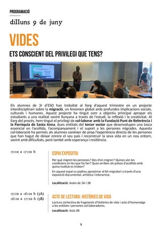 9
Els alumnes de 3r d?
ES
O han treballat al llarg d?
aquest trimestre en un projecte
interdisciplinari sobre la migració, un fenomen global amb profundes implicacions socials,
culturals i humanes. Aquest projecte ha tingut com a objectiu principal apropar els
estudiants a una realitat sovint llunyana a través de l?
estudi, la reflexió i la creativitat. Al
llargdel procés, hem tingut el privilegi de col·laborar amb la Fundació Punt de Referència i
la Parròquia de Santa Anna, dues entitats del tercer sector que desenvolupen una tasca
essencial en l?
acollida, l?
acompanyament i el suport a les persones migrades. Aquesta
col·laboració ha permès als alumnes conèixer de prop l?
experiència directa de les persones
que han hagut de deixar enrere el seu país i reconstruir la seva vida en un nou entorn,
sovint amb dificultats, però també amb esperançai resiliència.
V
ID
E
S
E
T
SC
O
N
S
C
IE
N
TD
E
LP
R
IV
IL
E
G
IQ
U
ET
E
N
S
?
E
sp
aiexpositiu
Per què migren lespersones?Desd?
on migren?Quinessón les
condicionsen lesque ho fan?Quan arriben alspaïsosd?
acollidaamb
quinarealitat estroben?
En aquest espai uspodreu aproximar al fet migratori a travésd?
una
exposició documental, artística i interactiva.
Localització: Aulesde 3Ai 3B
15:20 a 17:20 h
A
ctedelectura:H
istòriesdevida
Lecturacol·lectiva de fragmentsd?
històriesde vidai acte d?
homenatge
a lesentitatsi personescol·laboradores.
Localització: Aula2B
program
ació
dilluns 9 de juny
15:20 a 16:20 h (3A)
16:20 a 17:20 h (3B)
 