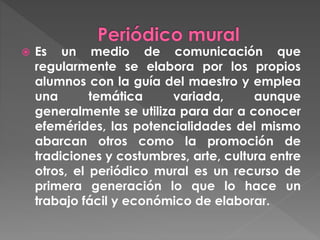  Es un medio de comunicación que
regularmente se elabora por los propios
alumnos con la guía del maestro y emplea
una temática variada, aunque
generalmente se utiliza para dar a conocer
efemérides, las potencialidades del mismo
abarcan otros como la promoción de
tradiciones y costumbres, arte, cultura entre
otros, el periódico mural es un recurso de
primera generación lo que lo hace un
trabajo fácil y económico de elaborar.
 