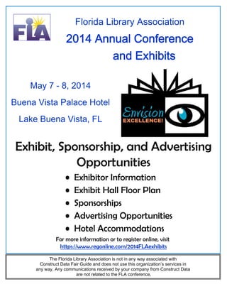 Florida Library Association

2014 Annual Conference
and Exhibits
May 7 - 8, 2014
Buena Vista Palace Hotel
Lake Buena Vista, FL

Exhibit, Sponsorship, and Advertising
Opportunities
•
•
•
•
•

Exhibitor Information
Exhibit Hall Floor Plan
Sponsorships
Advertising Opportunities
Hotel Accommodations

For more information or to register online, visit
https://www.regonline.com/2014FLAexhibits
The Florida Library Association is not in any way associated with
Construct Data Fair Guide and does not use this organization’s services in
any way. Any communications received by your company from Construct Data
are not related to the FLA conference.

 