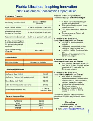 Florida Libraries: Inspiring Innovation 
Sponsors will be recognized with 
conference signage and acknowledged: 
 In the on-site Conference Program 
given to every registrant. 
 With special sponsor ribbons for all 
on-site personnel. 
 On a sign posted at your sponsored 
event. 
 Company name on Exhibit Hall 
entrance sign 
In addition to the items above, 
sponsorships of $2,000+ will include: 
 1/4 page ad in the Conference 
Program. 
 Promotional item provided by you 
inserted in the conference bag. 
 Links from the FLA Conference Web 
site. 
 Special acknowledgement in the 
Conference program 
In addition to the items above, 
sponsorships of $2,500+ will include: 
 Your company link posted on the FLA 
Web site as a “Major Sponsor” and an 
upgrade to a 1/2 page ad in the 
Conference program. 
In addition to the items above, 
sponsorships of $4,000+ will include: 
 An e-mail to all conference 
attendees before the conference with 
information about the company and 
company contact information. 
 Upgrade to a full-page ad in the 
Conference program. 
 Opportunity to speak for two 
minutes at opening or closing 
session. 
For the most up-to-date list of sponsorship 
options or to purchase a sponsorship, please 
contact: 
Sharon Gray 
A Plan to Meet, Inc. 
Telephone: (850) 224-6222 
E-mail: aplantomeet@earthlink.net 
Page 5 
2015 Conference Sponsorship Opportunities 
Events and Programs 
Wednesday General Session Co-sponsor $2,000 
1 available 
Friday General Session $4,000 or co-sponsor $2,000 each 
President's Reception & 
Scholarship Fundraiser $4,000 or co-sponsor $2,000 each 
Reception in the Exhibit Hall $3,000 or co-sponsor $1,500 each 
Breakout Session Programs 
(One minute welcome at 60, 
75, & 90-minute break-out 
$550 each 
sessions) 
CyberZone Technology 
Showcase $1,000 each 
Refreshments 
AM Coffee Breaks $750 each (4 available) 
Labeling Opportunities 
Conference Bags (SOLD) $4,000 
Conference Program (with back cover ad) $2,500 
Name Badge Neck Wallet $2,000 
Table Decorations used at two events $1,000 
SmartPhone Conference App $1,000 or 
co-sponsor $500 
General Sponsorships 
PLATINUM $2,500 
GOLD $1,500 
SILVER $1,000 
BRONZE $500 
 