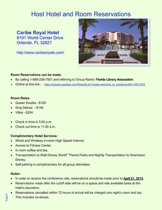 Host Hotel and Room Reservations 
Caribe Royal Hotel 
8101 World Center Drive 
Orlando, FL 32821 
http://www.cariberoyale.com/ 
Room Reservations can be made: 
 By calling 1-888-258-7501 and referring to Group Name: Florida Library Association 
 Online at this link - https://resweb.passkey.com/Resweb.do?mode=welcome_ei_new&eventID=10913763 
Room Rates: 
 Queen Double - $129 
 King Deluxe - $149 
 Villas - $254 
 Check in time is 3:00 p.m. 
 Check out time is 11:00 a.m. 
Complimentary Hotel Services: 
 Wired and Wireless in-room High Speed Internet 
 Access to Fitness Center. 
 In room coffee and tea. 
 Transportation to Walt Disney World® Theme Parks and Nightly Transportation to Downtown 
Disney. 
 Self-parking is complimentary for all group attendees. 
Notes: 
 In order to receive the conference rate, reservations should be made prior to April 21, 2015. 
 Reservations made after the cutoff date will be on a space and rate available basis at the 
hotel’s discretion. 
 Reservations cancelled within 72 hours of arrival will be charged one night’s room and tax. 
This includes no-shows. 
Page 6 
 