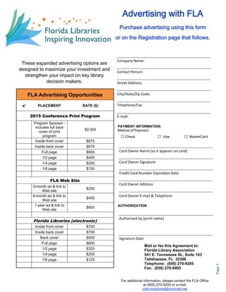 Company Name: 
Contact Person: 
PAYMENT INFORMATION 
Method of Payment: 
□ Check □ Visa □ MasterCard 
AUTHORIZATION 
Mail or fax this Agreement to: 
Florida Library Association 
541 E. Tennessee St., Suite 103 
Tallahassee, FL 32308 
Telephone: (850) 270-9205 
Fax: (850) 270-9405 
For additional information, please contact the FLA Office 
at (850) 270-9205 or e-mail: 
julie.murphree@comcast.net 
Street Address: 
City/State/Zip Code: 
Telephone/Fax: 
E‐mail: 
Card Owner Name (as it appears on card) 
Card Owner Signature 
Credit Card Number ExpiraƟon Date 
Card Owner Address 
Card Owner E‐mail & Telephone 
Authorized by (print name) 
Signature Date 
These expanded advertising options are 
designed to maximize your investment and 
strengthen your impact on key library 
decision makers. 
FLA Advertising Opportunities 
√ PLACEMENT RATE ($) 
2015 Conference Print Program 
Program Sponsor - 
includes full back 
cover of print 
program 
$2,500 
Inside front cover $675 
Inside back cover $675 
Full page $600 
1/2 page $400 
1/4 page $250 
1/8 page $150 
FLA Web Site 
3-month ad & link to 
Web site $250 
6-month ad & link to 
Web site $450 
1-year ad & link to 
Web site $800 
Florida Libraries (electronic) 
Inside front cover $700 
Inside back cover $700 
Back cover $500 
Full page $600 
1/2 page $325 
1/4 page $200 
1/8 page $125 
Advertising with FLA 
Purchase advertising using this form 
or on the Registration page that follows. 
Page 7 
 