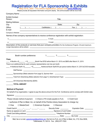 Page 8 
Registration for FLA Sponsorship & Exhibits May 13-15, 2015 - For online registration, please visit www.flalib.org 
Please provide all requested information and print clearly. All communication will be via e-mail. 
Company Name: 
Exhibit Contact 
Person: Title: 
Mailing Address: 
City: State: Zip: 
Office: ( ) - Cell/Mobile: ( ) - Fax: ( ) - 
E-mail: 
Company’s Website: 
Names of two company representatives to receive conference registration with exhibit registration: 
1. 
2. 
Description of the products or services that your company provides (For the Conference Program, 30 word maximum. 
Longer descriptions will be edited). 
Booth number preference: 1. 2. 3. 
____ # Booths x $_______ = $_________Booth Fee $700 before March 31, 2015 and $800 after March 31, 2015 
There is an additional fee for each company representative over two per booth. 
____ # Additional Staff x $_______ = $_________ Additional Booth Staff $75 per person before March 31, 2015 & $100 thereafter. 
Staff Names: 
________ Sponsorships (Make selection from page 5), Sponsor Item: 
________ Total from Advertising (Make selection from page 7), Advertisement Type: 
________ 2015 Business Membership ($200) 
________ TOTAL AMOUNT 
Method of Payment 
On behalf of my organization, I agree to pay the above amount for the FLA Conference and to comply with Exhibit rules. 
Signature: ____________________________________________________________________ 
Please indicate method of payment. □ Check or PO (made payable to FLA) □ Credit Card 
I authorize A Plan to Meet, Inc. on behalf of the Florida Library Association to charge my: 
□ Visa □ MasterCard □ American Express □ Discover 
Credit Card #: _ _ _ _ - _ _ _ _ - _ _ _ _ - _ _ _ _ Security Code: _________ Expiration Date: _________ 
Name as appears on card: ______________________________ Signature of card holder: _______________________ 
Credit Card billing address: ________________________________ Telephone Number: _______________________ 
City: ______________________________________________________ State: ______ Zip Code: _______________ 
Mail, fax or e-mail, aplantomeet@earthlink.net, this form to FLA, c/o A Plan to Meet, Inc., P.O. Box 6838, 
Tallahassee, FL 32314. Fax: (850) 877-7022. 
Fees 
E‐mail: 
E‐mail: 
