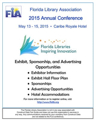 Florida Library Association 
2015 Annual Conference 
May 13 - 15, 2015 • Caribe Royale Hotel 
Exhibit, Sponsorship, and Advertising 
Opportunities 
• Exhibitor Information 
• Exhibit Hall Floor Plan 
• Sponsorships 
• Advertising Opportunities 
• Hotel Accommodations 
For more information or to register online, visit 
http://www.flalib.org 
The Florida Library Association is not in any way associated with 
Construct Data Fair Guide and does not use this organization’s services in 
any way. Any communications received by your company from Construct Data 
are not related to the FLA conference. 
 