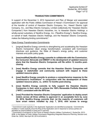 Applicants Exhibit-37
Docket No. 2015-0022
Page 1 of 12
TRANSACTION COMMITMENTS
In support of the December 3, 2014 Agreement and Plan of Merger and associated
application with the Public Utilities Commission of Hawai‘i (“Commission”) for approval
of the transfer of control of Hawaiian Electric Company, Inc., Hawai’i Electric Light
Company, Inc., and Maui Electric Company, Limited (collectively the “Hawaiian Electric
Companies”) from Hawaiian Electric Industries, Inc. to Hawaiian Electric Holdings, a
wholly-owned subsidiary of NextEra Energy, Inc. ("NextEra Energy"), NextEra Energy,
on behalf of itself, Hawaiian Electric Holdings, and the Hawaiian Electric Companies,
makes the following binding commitments1
:
Clean Energy Transformation Commitments
1. [original] NextEra Energy commits to strengthening and accelerating the Hawaiian
Electric Companies’ clean energy transformation, consistent with Commission
directives and guidance, the State of Hawaii’s energy policy, and customer
interests and public policy goals.
2. [new/modified] NextEra Energy commits to collaborate with the Commission,
the Consumer Advocate and DBEDT in the development of updated resource
plans that the Hawaiian Electric Companies will file within 12 months post-
closing.
3. [new] NextEra Energy commits that the Hawaiian Electric Companies will
engage in stakeholder and community outreach with respect to these
updated resource plans.
4. [new] NextEra Energy commits to produce a comprehensive response to the
Commission’s Inclinations2
in conjunction with the development of these
updated resource plans, i.e., within 12 months post-closing.
5. [new] NextEra Energy commits to fully support the Hawaiian Electric
Companies in their work to achieve the 100% Renewable Portfolio Standard
(“RPS”) consistent with the RPS law.
6. [new] Provided the Hawaiian Electric Companies’ application to deploy smart
meters across all three utilities is approved in an acceptable form by June
30, 2016, NextEra Energy commits that: (a) the majority of customers will
have smart meters installed by July 1, 2018, with access to energy
1
Commitment made explicitly in the Applicants’ Application are identified as [original]. Commitments
modified or made explicitly since the filing of the Application and in response to various parties are
identified as [new/modified] or [new] and in bold text.
2
Commission’s Inclinations on the Future of Hawaii’s Electric Utilities (“Inclinations”), Docket No. 2012-
0036, In the Matter of Public Utilities Commission Regarding Integrated Resource Planning, Decision and
Order No. 32052, filed April 28, 2014 at Exhibit A.
 