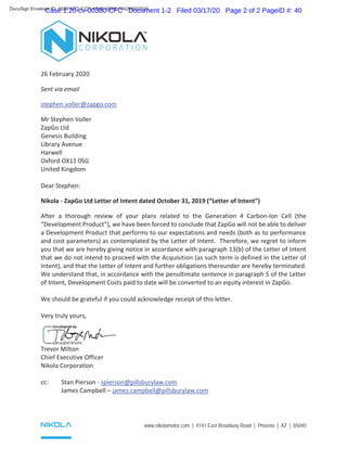 www.nikolamotor.com | 4141 East Broadway Road | Phoenix | AZ | 85040
26 February 2020
Sent via email
stephen.voller@zapgo.com
Mr Stephen Voller
ZapGo Ltd
Genesis Building
Library Avenue
Harwell
Oxford OX11 0SG
United Kingdom
Dear Stephen:
Nikola - ZapGo Ltd Letter of Intent dated October 31, 2019 (“Letter of Intent”)
After a thorough review of your plans related to the Generation 4 Carbon-Ion Cell (the
“Development Product”), we have been forced to conclude that ZapGo will not be able to deliver
a Development Product that performs to our expectations and needs (both as to performance
and cost parameters) as contemplated by the Letter of Intent. Therefore, we regret to inform
you that we are hereby giving notice in accordance with paragraph 13(b) of the Letter of Intent
that we do not intend to proceed with the Acquisition (as such term is defined in the Letter of
Intent), and that the Letter of Intent and further obligations thereunder are hereby terminated.
We understand that, in accordance with the penultimate sentence in paragraph 5 of the Letter
of Intent, Development Costs paid to date will be converted to an equity interest in ZapGo.
We should be grateful if you could acknowledge receipt of this letter.
Very truly yours,
Trevor Milton
Chief Executive Officer
Nikola Corporation
cc: Stan Pierson - spierson@pillsburylaw.com
James Campbell – james.campbell@pillsburylaw.com
DocuSign Envelope ID: AE8F1072-E271-4B4E-AB99-F64299022024
Case 1:20-cv-00380-CFC Document 1-2 Filed 03/17/20 Page 2 of 2 PageID #: 40
 