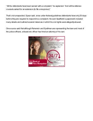 “All the defendants have been served with a complaint,” he explained. “And all the defense
counsels asked for an extension (to file a response).”
That’s not unexpected, Spear said, since under federal guidelines defendants have only 20 days
before they are required to respond to a complaint. He said Saalfrank’s paperwork included
many details and outlined several instances in which his civil rights were allegedly abused.
One source said that although Ransmeir and Spellman are representing the town and most of
the police officers, at least one officer has hired an attorney of his own.
 