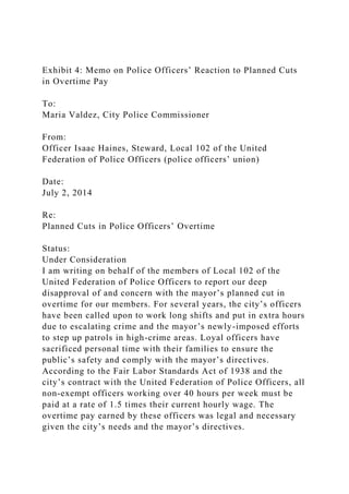 Exhibit 4: Memo on Police Officers’ Reaction to Planned Cuts
in Overtime Pay
To:
Maria Valdez, City Police Commissioner
From:
Officer Isaac Haines, Steward, Local 102 of the United
Federation of Police Officers (police officers’ union)
Date:
July 2, 2014
Re:
Planned Cuts in Police Officers’ Overtime
Status:
Under Consideration
I am writing on behalf of the members of Local 102 of the
United Federation of Police Officers to report our deep
disapproval of and concern with the mayor’s planned cut in
overtime for our members. For several years, the city’s officers
have been called upon to work long shifts and put in extra hours
due to escalating crime and the mayor’s newly-imposed efforts
to step up patrols in high-crime areas. Loyal officers have
sacrificed personal time with their families to ensure the
public’s safety and comply with the mayor’s directives.
According to the Fair Labor Standards Act of 1938 and the
city’s contract with the United Federation of Police Officers, all
non-exempt officers working over 40 hours per week must be
paid at a rate of 1.5 times their current hourly wage. The
overtime pay earned by these officers was legal and necessary
given the city’s needs and the mayor’s directives.
 