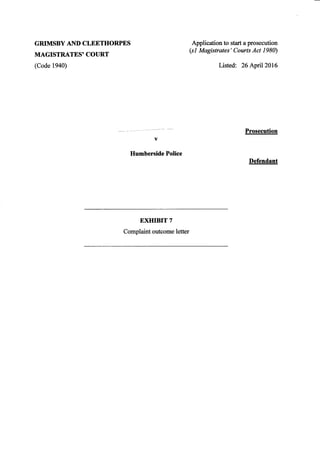 GRIMSBY AND CLEETHORPES
MAGISTRATES' COURT
(Code 1940)
v
Humberside Police
EXHIBIT 7
Application to start a prosecution
(sI Magistrates' Courts Act 1980)
Listed: 26 April 2016
Prosecution
Defendant
Complaint outcome letter
