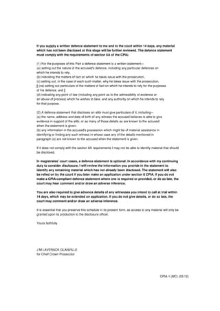 If you supply a written defence statement to me and to the court within 14 days, any material
which has not been disclosed at this stage will be further reviewed. The defence statement
must comply with the requirements of section 6A of the CPIA:
(1) For the purposes of this Part a defence statement is a written statement–-
(a) setting out the nature of the accused's defence, including any particular defences on
which he intends to rely,
(b) indicating the matters of fact on which he takes issue with the prosecution,
(c) setting out, in the case of each such matter, why he takes issue with the prosecution,
[ (ca) setting out particulars of the matters of fact on which he intends to rely for the purposes
of his defence, and ]
(d) indicating any point of law (including any point as to the admissibility of evidence or
an abuse of process) which he wishes to take, and any authority on which he intends to rely
for that purpose.
(2) A defence statement that discloses an alibi must give particulars of it, including–-
(a) the name, address and date of birth of any witness the accused believes is able to give
evidence in support of the alibi, or as many of those details as are known to the accused
when the statement is given;
(b) any information in the accused's possession which might be of material assistance in
identifying or finding any such witness in whose case any of the details mentioned in
paragraph (a) are not known to the accused when the statement is given.
If it does not comply with the section 6A requirements I may not be able to identify material that should
be disclosed.
In magistrates' court cases, a defence statement is optional. In accordance with my continuing
duty to consider disclosure, I will review the information you provide in the statement to
identify any remaining material which has not already been disclosed. The statement will also
be relied on by the court if you later make an application under section 8 CPIA. If you do not
make a CPIA-compliant defence statement where one is required or provided, or do so late, the
court may hear comment and/or draw an adverse inference.
You are also required to give advance details of any witnesses you intend to call at trial within
14 days, which may be extended on application. If you do not give details, or do so late, the
court may comment and/or draw an adverse inference.
It is essential that you preserve this schedule in its present form, as access to any material will only be
granted upon its production to the disclosure officer.
Yours faithfully
J M LAVERACK GLANVILLE
for Chief Crown Prosecutor
CPIA 1 (MC) (03.12)
 