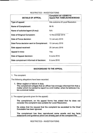 RESTRICTED -INVESTIGATIONS
Complaint ref: CO/461l15
AL
Appeal Ref: HAB/LSU/45/20383/ASInto outcome of Local ResolutionMrNIN/A12 November 201513 January 2016
mplainant:
13 January 201625 January 2016Yes8 June 2016
decision:
8 June 2016
BACKGROUND TO THE APPEAL
1. The complaint:
The following allegations have been recorded:
1. Other neglect or failure in duty
The complainant alleges that an officer has wrongly informed him that a
matter which he wanted to report is a civil matter, when he believes it to
be a criminal matter.
2. The appeal (grounds given for the appeal):
The complainant, on his appeal forms has stated that he does not
consider the complaint was suitable for Local Resolution.
He states that his request that the complaint be escalated to the Chief
Constable has been ignored.
The complainant has then reproduced some emails and key facts
statements and guidance which are already part of the complaint file.
RESTRICTED - INVESTIGATIONS
 