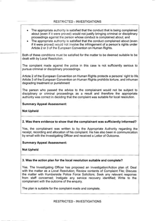 RESTRICTED - INVESTIGATIONS
• The appropriate authority is satisfied that the conduct that is being complained
about (even if it were proved) would not justify bringing criminal or disciplinary
proceedings against the person whose conduct is complained about; and
• The appropriate authority is satisfied that the conduct complained about (even
if it were proved) would not involve the infringement of a person's rights under
Article 2 or 3 of the European Convention on Human Rights.
Both of these conditions must be satisfied for the matter to be deemed suitable to be
dealt with by Local Resolution.
The complaint made against the police in this case is not sufficiently serious to
pursue criminal or disciplinary proceedings.
Article 2 of the European Convention on Human Rights protects a persons' right to life.
Article 3 of the European Convention on Human Rights prohibits torture, and inhuman
degrading treatment or punishment
The person who passed the advice to the complainant would not be subject to
disciplinary or criminal proceedings as a result and therefore the appropriate
authority was correct in deciding that the complaint was suitable for local resolution.
Summary Appeal Assessment:
Not Upheld
2. Was there evidence to show that the complainant was sufficiently informed?
Yes, the complainant was written to by the Appropriate Authority regarding the
leceipt, recording and allocation of his complaint. He has also been in communication
by email with the Investigating Officer and received a Letter of Outcome.
Summary Appeal Assessment:
Not Upheld
3. Was the action plan for the local resolution suitable and complete?
Yes. The Investigating Officer has proposed an Investigation/Action plan of: Deal
with the matter as a Local Resolution; Review contents of Complaint File; Discuss
the matter with Humberside Police Force Solicitors; Seek any relevant response
from staff concerned; Instigate any service recovery identified; Write to the
complainant with the outcome of the enquiry.
The plan is suitable for the complaint made and complete.
RESTRICTED - INVESTIGATIONS
 