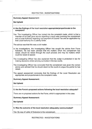 RESTRICTED -INVESTIGATIONS
Summary Appeal Assessment:
Not Upheld
4. Are the findings of the local resolution appropriate/proportionate to the
complaint?
Yes. The Investigating Officer has looked into the complaint made, which is that a
member of his staff gave advice regarding a court case involving the complainant
and a Local Authority regarding non-payment of Council Tax and an application by
that Local Authority for a Liability Order.
The advice was that this was a civil matter.
In his investigations, the Investigating Officer has sought the advice from Force
Solicitors. He has been advised that the matters which the complainant has
raised, should be raised through the court process and may be matters which
could be raised at appeal.
The Investigating Officer has also explained that the Judge is protected in law for
making decisions whilst carrying out duties in the law courts.
The Investigating Officer has concluded that the complainant was given the correct
advice and advised that he should return to the courts to argue the points he has
raised.
The appeal assessment concludes that the findings of the Local Resolution are
appropriate and proportionate to the complaint made.
Summary Appeal Assessment:
Not Upheld
5. Are the Force's proposed actions following the local resolution adequate?
There are no proposed actions for the Force, which is appropriate in this case.
Summary Appeal Assessment:
Not Upheld
6. Was the outcome of the local resolution adequately communicated?
Yes. By way of Letter of Outcome to the complainant.
RESTRICTED - INVESTIGATIONS
 