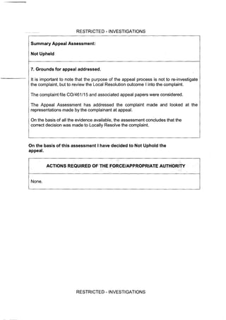 RESTRICTED - INVESTIGATIONS
Summary Appeal Assessment:
Not Upheld
7. Grounds for appeal addressed.
It is important to note that the purpose of the appeal process is not to re-investigate
the complaint, but to review the Local Resolution outcome I into the complaint.
The complaint file CO/461/15 and associated appeal papers were considered.
The Appeal Assessment has addressed the complaint made and looked at the
representations made by the complainant at appeal.
On the basis of all the evidence available, the assessment concludes that the
correct decision was made to Locally Resolve the complaint.
On the basis of this assessment I have decided to Not Uphold the
appeal.
ACTIONS REQUIRED OF THE FORCE/APPROPRIATE AUTHORITY
None.
RESTRICTED - INVESTIGATIONS
 