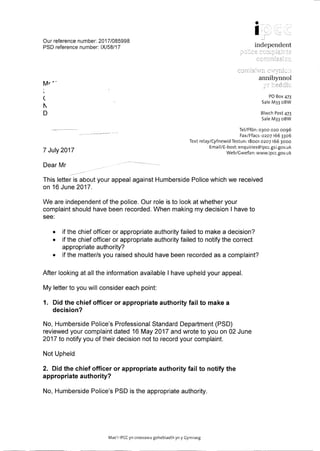 Our reference number: 2017/085998
PSD reference number: IX/58/17
Mr' .
(
1
D
7 July 2017
Dear Mr
•
I
independent
annibynnol
PO Box 473
Sale M33 oBW
Blwch Post 473
Sale M33 oBW
Tel/Ff6n: 0300 020 0096
Fax/Ffacs: 0207166 3306
Text relay/Cyfnewid Testun: 18001 02071663000
Email/E-bost: enquiries@ipcc.gsLgov.uk
Web/Gwefan: www.ipcc.gov.uk
This letter is about your appeal against Humberside Police which we received
on 16 June 2017.
We are independent of the police. Our role is to look at whether your
complaint should have been recorded. When making my decision I have to
see:
• if the chief officer or appropriate authority failed to make a decision?
• if the chief officer or appropriate authority failed to notify the correct
appropriate authority?
• if the matter/s you raised should have been recorded as a complaint?
After looking at all the information available I have upheld your appeal.
My letter to you will consider each point:
1. Did the chief officer or appropriate authority fail to make a
decision?
No, Humberside Police's Professional Standard Department (PSD)
reviewed your complaint dated 16 May 2017 and wrote to you on 02 June
2017 to notify you of their decision not to record your complaint.
Not Upheld
2. Did the chief officer or appropriate authority fail to notify the
appropriate authority?
No, Humberside Police's PSD is the appropriate authority.
Mae'r IPCCyn croesawu gohebiaeth yn y Gymraeg
 