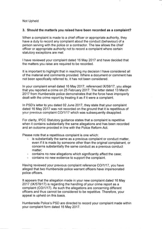Not Upheld
3. Should the matterls you raised have been recorded as a complaint?
When a complaint is made to a chief officer or appropriate authority, they
have a duty to record any complaint about the conduct (behaviour) of a
person serving with the police or a contractor. The law allows the chief
officer or appropriate authority not to record a complaint where certain
statutory exceptions are met.
I have reviewed your complaint dated 16 May 2017 and have decided that
the matters you raise are required to be recorded.
It is important to highlight that in reaching my decision I have considered all
of the material and comments provided. Where a document or comment has
not been specifically referred to, it has not been considered.
In your complaint email dated 16 May 2017, referenced 1X/58/17, you allege
that you reported a crime on 25 February 2017. The letter dated 13 March
2017 from Humberside police demonstrates that the force have improperly
dealt with the crime report by treating it as if it were a complaint.
In PSD's letter to you dated 02 June 2017, they state that your complaint
dated 16 May 2017 was not recorded on the ground that it is repetitious of
your previous complaint CO/1/17 which was subsequently disapplied.
For clarity, IPCC Statutory guidance states that a complaint is repetitive
when it contains substantially the same allegations and has been recorded
and an outcome provided in line with the Police Reform Act.
Please note that a repetitious complaint is one which:
is substantially the same as a previous complaint or conduct matter,
even if it is made by someone other than the original complainant, or
concerns substantially the same conduct as a previous conduct
matter;
contains no new allegations which significantly affect the case;
contains no new evidence to support the complaint.
Having reviewed your previous complaint reference CO/1/17, you have
alleged that two Humberside police warrant officers have impersonated
police officers.
It appears that the allegation made in your new complaint dated 16 May
2017 (1X/578/17) is regarding the handling of your crime report as a
complaint (CO/1/17). As such the allegations are concerning different
officers and thus cannot be considered to be repetitive. Therefore, your
appeal is upheld on this basis.
Humberside Police's PSD are directed to record your complaint made within
your complaint form dated 16 May 2017.
 