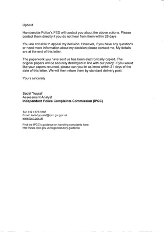 Upheld
Humberside Police's PSD will contact you about the above actions. Please
contact them directly if you do not hear from them within 28 days
You are not able to appeal my decision. However, if you have any questions
or need more information about my decision please contact me. My details
are at the end of this letter.
The paperwork you have sent us has been electronically copied. The
original papers will be securely destroyed in line with our policy. If you would
like your papers returned, please can you let us know within 21 days of the
date of this letter. We will then return them by standard delivery post.
Yours sincerely
Sadaf Yousaf
Assessment Analyst
Independent Police Complaints Commission (IPCC)
Tel: 0121 6733766
Ernail: sadaf.yousaf@ipcc.gsLgov.uk
www.ipcc.gov.uk
Find the IPCC's guidance on handling complaints here:
http://www. ipcc.gov. uklpage/statutory-g uidance
 