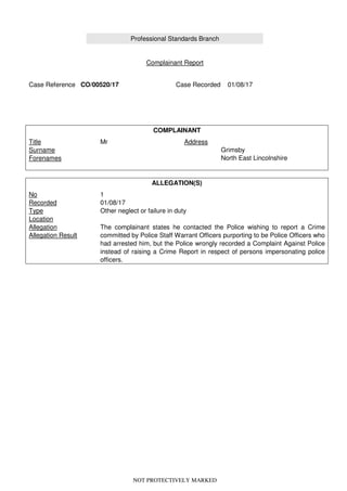 NOT PROTECTIVELY MARKED
Professional Standards Branch
Complainant Report
Case Reference CO/00520/17 Case Recorded 01/08/17
COMPLAINANT
Title
Surname
Forenames
Mr Address
Grimsby
North East Lincolnshire
ALLEGATION(S)
No
Recorded
Type
Location
Allegation
Allegation Result
1
01/08/17
Other neglect or failure in duty
The complainant states he contacted the Police wishing to report a Crime
committed by Police Staff Warrant Officers purporting to be Police Officers who
had arrested him, but the Police wrongly recorded a Complaint Against Police
instead of raising a Crime Report in respect of persons impersonating police
officers.
 