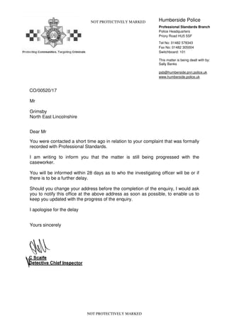 CO/00520/17
NOT PROTECTIVELY MARKED Humberside Police
Professional Standards Branch
Police Headquarters
Priory Road HU5 5SF
Tel No: 01482 578343
Fax No: 01482 305004
Switchboard: 101
This matter is being dealt with by:
Sally Banks
psb@humberside.pnn.police.uk
www.humberside.police.uk
Mr
Grimsby
North East Lincolnshire
Dear Mr
You were contacted a short time ago in relation to your complaint that was formally
recorded with Professional Standards.
I am writing to inform you that the matter is still being progressed with the
caseworker.
You will be informed within 28 days as to who the investigating officer will be or if
there is to be a further delay.
Should you change your address before the completion of the enquiry, I would ask
you to notify this office at the above address as soon as possible, to enable us to
keep you updated with the progress of the enquiry.
I apologise for the delay
Yours sincerely
NOT PROTECTIVELY MARKED
 