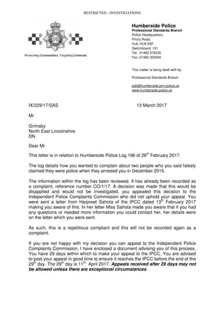 RESTRICTED - INVESTIGATIONS
Humberside Police
Professional Standards Branch
Police Headquarters,
Priory Road,
Hull, HU5 5SF.
Switchboard: 101
Tel: 01482 578335
Fax: 01482 305004
This matter is being dealt with by:
Professional Standards Branch
psb@humberside.pnn.police.uk
www.humberside.police.uk
IX/229/17/SAS 13 March 2017
Mr
Grimsby
North East Lincolnshire
DN
Dear Mr
This letter is in relation to Humberside Police Log 196 of 26th
February 2017.
The log details how you wanted to complain about two people who you said falsely
claimed they were police when they arrested you in December 2015.
The information within the log has been reviewed. It has already been recorded as
a complaint, reference number CO/1/17. A decision was made that this would be
disapplied and would not be investigated, you appealed this decision to the
Independent Police Complaints Commission who did not uphold your appeal. You
were sent a letter from Harpreet Sahota of the IPCC dated 13th
February 2017
making you aware of this. In her letter Miss Sahota made you aware that if you had
any questions or needed more information you could contact her, her details were
on the letter which you were sent.
As such, this is a repetitious compliant and this will not be recorded again as a
complaint.
If you are not happy with my decision you can appeal to the Independent Police
Complaints Commission, I have enclosed a document advising you of this process.
You have 29 days within which to make your appeal to the IPCC. You are advised
to post your appeal in good time to ensure it reaches the IPCC before the end of the
29th
day. The 29th
day is 11th
April 2017. Appeals received after 29 days may not
be allowed unless there are exceptional circumstances.
 