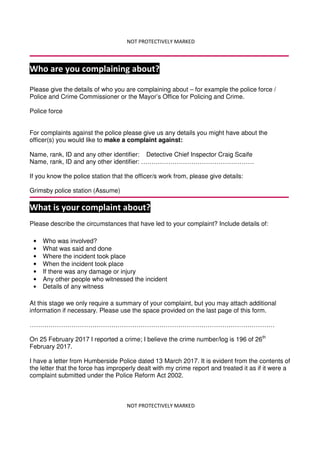 NOT PROTECTIVELY MARKED
NOT PROTECTIVELY MARKED
Who are you complaining about?
Please give the details of who you are complaining about – for example the police force /
Police and Crime Commissioner or the Mayor’s Office for Policing and Crime.
Police force
For complaints against the police please give us any details you might have about the
officer(s) you would like to make a complaint against:
Name, rank, ID and any other identifier: Detective Chief Inspector Craig Scaife
Name, rank, ID and any other identifier: ………………………………………………
If you know the police station that the officer/s work from, please give details:
Grimsby police station (Assume)
What is your complaint about?
Please describe the circumstances that have led to your complaint? Include details of:
At this stage we only require a summary of your complaint, but you may attach additional
information if necessary. Please use the space provided on the last page of this form.
………………………………………………………………………………………………………
On 25 February 2017 I reported a crime; I believe the crime number/log is 196 of 26th
February 2017.
I have a letter from Humberside Police dated 13 March 2017. It is evident from the contents of
the letter that the force has improperly dealt with my crime report and treated it as if it were a
complaint submitted under the Police Reform Act 2002.
• Who was involved?
• What was said and done
• Where the incident took place
• When the incident took place
• If there was any damage or injury
• Any other people who witnessed the incident
• Details of any witness
 