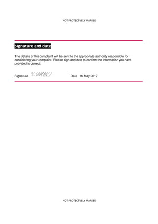 NOT PROTECTIVELY MARKED
NOT PROTECTIVELY MARKED
Signature and date
The details of this complaint will be sent to the appropriate authority responsible for
considering your complaint. Please sign and date to confirm the information you have
provided is correct:
Signature Date 16 May 2017
 