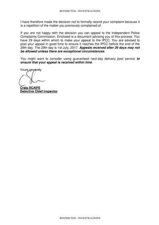 RESTRICTED - INVESTIGATIONS
I have therefore made the decision not to formally record your complaint because it
is a repetition of the matter you previously complained of.
If you are not happy with the decision you can appeal to the Independent Police
Complaints Commission. Enclosed is a document advising you of this process. You
have 29 days within which to make your appeal to the IPCC. You are advised to
post your appeal in good time to ensure it reaches the IPCC before the end of the
29th day. The 29th day is 1st July, 2017. Appeals received after 29 days may not
be allowed unless there are exceptional circumstances.
You might want to consider using guaranteed next-day delivery post service to
ensure that your appeal is received within time.
RESTRICTED - INVESTIGATIONS
 