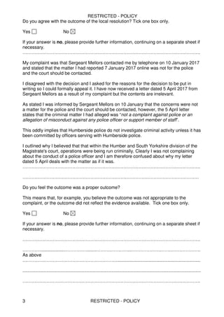 RESTRICTED - POLICY
RESTRICTED - POLICY3
Do you agree with the outcome of the local resolution? Tick one box only.
Yes No
If your answer is no, please provide further information, continuing on a separate sheet if
necessary.
……………………………………………………………………………………………………….
My complaint was that Sergeant Mellors contacted me by telephone on 10 January 2017
and stated that the matter I had reported 7 January 2017 online was not for the police
and the court should be contacted.
I disagreed with the decision and I asked for the reasons for the decision to be put in
writing so I could formally appeal it. I have now received a letter dated 5 April 2017 from
Sergeant Mellors as a result of my complaint but the contents are irrelevant.
As stated I was informed by Sergeant Mellors on 10 January that the concerns were not
a matter for the police and the court should be contacted, however, the 5 April letter
states that the criminal matter I had alleged was “not a complaint against police or an
allegation of misconduct against any police officer or support member of staff”.
This oddly implies that Humberside police do not investigate criminal activity unless it has
been committed by officers serving with Humberside police.
I outlined why I believed that that within the Humber and South Yorkshire division of the
Magistrate's court, operations were being run criminally. Clearly I was not complaining
about the conduct of a police officer and I am therefore confused about why my letter
dated 5 April deals with the matter as if it was.
……………………………………………………………………………………………………….
………………………………………………………………………………………………………
Do you feel the outcome was a proper outcome?
This means that, for example, you believe the outcome was not appropriate to the
complaint, or the outcome did not reflect the evidence available. Tick one box only.
Yes No
If your answer is no, please provide further information, continuing on a separate sheet if
necessary.
……………………………………………………………………………………………………….
…………...................…………….......…………………...……………………………………….
As above
………………………………………………………..................................................................
..............................................................................................................................................
……………………………………………………………………………………………………….
 