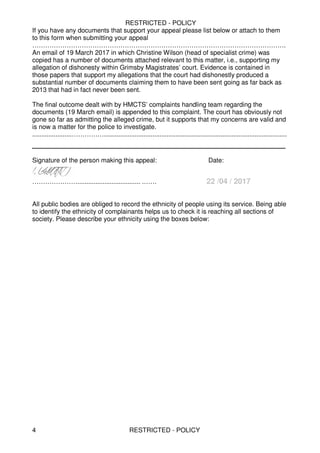 RESTRICTED - POLICY
RESTRICTED - POLICY4
If you have any documents that support your appeal please list below or attach to them
to this form when submitting your appeal
……………………………………………………………………………………………………….
An email of 19 March 2017 in which Christine Wilson (head of specialist crime) was
copied has a number of documents attached relevant to this matter, i.e., supporting my
allegation of dishonesty within Grimsby Magistrates’ court. Evidence is contained in
those papers that support my allegations that the court had dishonestly produced a
substantial number of documents claiming them to have been sent going as far back as
2013 that had in fact never been sent.
The final outcome dealt with by HMCTS’ complaints handling team regarding the
documents (19 March email) is appended to this complaint. The court has obviously not
gone so far as admitting the alleged crime, but it supports that my concerns are valid and
is now a matter for the police to investigate.
......................……………......................................................................................................
_______________________________________________
Signature of the person making this appeal: Date:
…………………................................... .…… 22 /04 / 2017
All public bodies are obliged to record the ethnicity of people using its service. Being able
to identify the ethnicity of complainants helps us to check it is reaching all sections of
society. Please describe your ethnicity using the boxes below:
 