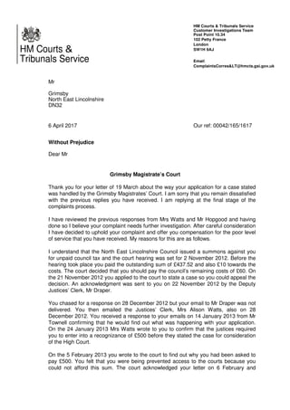 HM Courts &
Tribunals Service
Mr
Grimsby
North East Lincolnshire
DN32
6 April 2017
Without Prejudice
Dear Mr
HM Courts & Tribunals Service
Customer Investigations Team
Post Point 10.34
102 Petty France
London
SW1H 9AJ
Email:
ComplaintsCorres&LT@hmcts.gsi.gov.uk
Our ref: 00042/165/1617
Grimsby Magistrate’s Court
Thank you for your letter of 19 March about the way your application for a case stated
was handled by the Grimsby Magistrates’ Court. I am sorry that you remain dissatisfied
with the previous replies you have received. I am replying at the final stage of the
complaints process.
I have reviewed the previous responses from Mrs Watts and Mr Hopgood and having
done so I believe your complaint needs further investigation. After careful consideration
I have decided to uphold your complaint and offer you compensation for the poor level
of service that you have received. My reasons for this are as follows.
I understand that the North East Lincolnshire Council issued a summons against you
for unpaid council tax and the court hearing was set for 2 November 2012. Before the
hearing took place you paid the outstanding sum of £437.52 and also £10 towards the
costs. The court decided that you should pay the council’s remaining costs of £60. On
the 21 November 2012 you applied to the court to state a case so you could appeal the
decision. An acknowledgment was sent to you on 22 November 2012 by the Deputy
Justices’ Clerk, Mr Draper.
You chased for a response on 28 December 2012 but your email to Mr Draper was not
delivered. You then emailed the Justices’ Clerk, Mrs Alison Watts, also on 28
December 2012. You received a response to your emails on 14 January 2013 from Mr
Townell confirming that he would find out what was happening with your application.
On the 24 January 2013 Mrs Watts wrote to you to confirm that the justices required
you to enter into a recognizance of £500 before they stated the case for consideration
of the High Court.
On the 5 February 2013 you wrote to the court to find out why you had been asked to
pay £500. You felt that you were being prevented access to the courts because you
could not afford this sum. The court acknowledged your letter on 6 February and
dfgdda
 