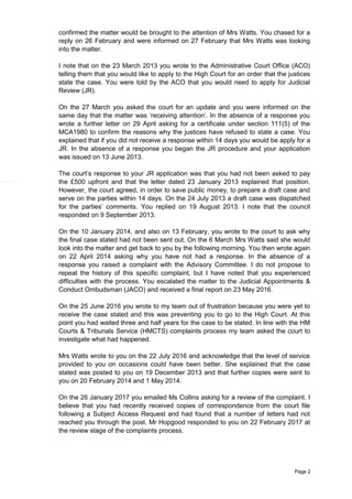 Page 2
confirmed the matter would be brought to the attention of Mrs Watts. You chased for a
reply on 26 February and were informed on 27 February that Mrs Watts was looking
into the matter.
I note that on the 23 March 2013 you wrote to the Administrative Court Office (ACO)
telling them that you would like to apply to the High Court for an order that the justices
state the case. You were told by the ACO that you would need to apply for Judicial
Review (JR).
On the 27 March you asked the court for an update and you were informed on the
same day that the matter was ‘receiving attention’. In the absence of a response you
wrote a further letter on 29 April asking for a certificate under section 111(5) of the
MCA1980 to confirm the reasons why the justices have refused to state a case. You
explained that if you did not receive a response within 14 days you would be apply for a
JR. In the absence of a response you began the JR procedure and your application
was issued on 13 June 2013.
The court’s response to your JR application was that you had not been asked to pay
the £500 upfront and that the letter dated 23 January 2013 explained that position.
However, the court agreed, in order to save public money, to prepare a draft case and
serve on the parties within 14 days. On the 24 July 2013 a draft case was dispatched
for the parties’ comments. You replied on 19 August 2013. I note that the council
responded on 9 September 2013.
On the 10 January 2014, and also on 13 February, you wrote to the court to ask why
the final case stated had not been sent out. On the 6 March Mrs Watts said she would
look into the matter and get back to you by the following morning. You then wrote again
on 22 April 2014 asking why you have not had a response. In the absence of a
response you raised a complaint with the Advisory Committee. I do not propose to
repeat the history of this specific complaint, but I have noted that you experienced
difficulties with the process. You escalated the matter to the Judicial Appointments &
Conduct Ombudsman (JACO) and received a final report on 23 May 2016.
On the 25 June 2016 you wrote to my team out of frustration because you were yet to
receive the case stated and this was preventing you to go to the High Court. At this
point you had waited three and half years for the case to be stated. In line with the HM
Courts & Tribunals Service (HMCTS) complaints process my team asked the court to
investigate what had happened.
Mrs Watts wrote to you on the 22 July 2016 and acknowledge that the level of service
provided to you on occasions could have been better. She explained that the case
stated was posted to you on 19 December 2013 and that further copies were sent to
you on 20 February 2014 and 1 May 2014.
On the 26 January 2017 you emailed Ms Collins asking for a review of the complaint. I
believe that you had recently received copies of correspondence from the court file
following a Subject Access Request and had found that a number of letters had not
reached you through the post. Mr Hopgood responded to you on 22 February 2017 at
the review stage of the complaints process.
 