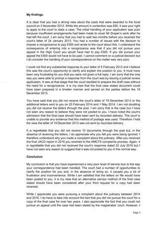 Page 3
My findings.
It is clear that you had a strong view about the costs that were awarded to the local
council on 2 November 2012. While the amount in contention was £60, it was your right
to apply to the court to state a case. The initial handling of your application was poor
because insufficient arrangements had been made to cover Mr Draper’s work after he
had left the court. I am sorry that you had to wait two months before you received the
court’s letter of 24 January 2013. You had a number of issues with the decision to
impose a recognizance to pay £500 and wrote to the court about this. I understand the
consequence of entering into a recognizance was that if you did not pursue your
appeal in the High Court you would have had to pay £500. If you did pursue your
appeal the £500 would not have to be paid. I cannot comment on a judicial decision but
I do consider the handling of your correspondence on the matter was very poor.
I could not find any substantial response to your letter of 5 February 2013 and I believe
this was the court’s opportunity to clarify and explain the position to you. It must have
been very frustrating for you that you were not given a full reply. I am sorry that the only
way you were able to prompt a response from the court was by issuing a judicial review
application. It was at that stage that the court decided to prepare the draft case without
the need for a recognizance. It is my view that the final case stated document could
have been prepared in a timelier manner and served on the parties before the 19
December 2013.
You have said that you did not receive the court’s letter of 19 December 2013 or the
additional letters sent to you on 20 February 2014 and 1 May 2014. I am not doubting
you did not receive the letters through the post. I am sorry that is the case but I have
not seen any reason to believe they were not posted to you. I have noted the court’s
admission that the final case should have been sent by recorded delivery. The court is
unable to provide any evidence that this method of postage was used. Therefore I hold
the view the letter of 19 December 2013 was not sent by recorded delivery.
It is regrettable that you did not receive 10 documents through the post but, in the
absence of receiving the letters, I do appreciate why you felt you were being ignored. I
therefore understand why you made a complaint about the judiciary. After you received
the final JACO report in 2016 you reverted to the HMCTS complaints process. Again, it
is regrettable that you did not received the court’s response dated 22 July 2016 but I
have not seen any reason to suggest that it was not posted to you in the normal way.
Conclusion
My conclusion is that you have experienced a very poor level of service due to the way
your correspondence had been handled. The court had a number of opportunities to
clarify the position for you and, in the absence of doing so, it caused you a lot of
frustration and inconvenience. While I am satisfied that the letters on file would have
been posted to you, it is my view that an alternative service method of the final case
stated should have been considered after your third request for a copy had been
received.
While I appreciate you were pursuing a complaint about the judiciary between 2014
and 2016, I do have to take into account the fact that you did not pursue the court for a
copy of the final case for over two years. I also appreciate the fact that you could not
pursue an appeal until the case had been stated by the magistrates’ court. However, I
 