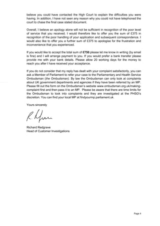 Page 4
believe you could have contacted the High Court to explain the difficulties you were
having. In addition, I have not seen any reason why you could not have telephoned the
court to chase the final case stated document.
Overall, I believe an apology alone will not be sufficient in recognition of the poor level
of service that you received. I would therefore like to offer you the sum of £375 in
recognition of the poor handling of your application and subsequent correspondence. I
would also like to offer you a further sum of £375 to apologise for the frustration and
inconvenience that you experienced.
If you would like to accept the total sum of £750 please let me know in writing (by email
is fine) and I will arrange payment to you. If you would prefer a bank transfer please
provide me with your bank details. Please allow 20 working days for the money to
reach you after I have received your acceptance.
If you do not consider that my reply has dealt with your complaint satisfactorily, you can
ask a Member of Parliament to refer your case to the Parliamentary and Health Service
Ombudsman (the Ombudsman). By law the Ombudsman can only look at complaints
about UK government departments and agencies if they have been referred by an MP.
Please fill out the form on the Ombudsman’s website www.ombudsman.org.uk/making-
complaint first and then pass it to an MP. Please be aware that there are time limits for
the Ombudsman to look into complaints and they are investigated at the PHSO’s
discretion. You can find your local MP at findyourmp.parliament.uk.
Yours sincerely
Richard Redgrave
Head of Customer Investigations
 