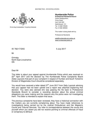 RESTRICTED - INVESTIGATIONS
Humberside Police
Professional Standards Branch
Police Headquarters,
Priory Road,
Hull, HU5 5SF.
Switchboard: 101
Tel: 01482 578335
Fax: 01482 305004
This matter is being dealt with by:
Professional Standards
psb@humberside.pnn.police.uk
www.humberside.police.uk
IX/ 782/17/SAS 5 July 2017
Mr
Grimsby
North East Lincolnshire
DN
Dear Mr
This letter is about your appeal against Humberside Police which was received on
22nd
April 2017 and the decision by The Humberside Police Complaints Board
(Sally Laycock) that part of your complaint in respect of Humber and South Yorkshire
Division of Magistrates Court should be considered separately.
You would have received a letter dated 27th
June 2017 from Sally Laycock advising
that your appeal had not been upheld and a report was attached explaining that
decision. You were also advised she was passing the file back to Professional
Standards Branch to consider a recording decision about the actual criminal
allegations you were making and the reasons why the police were not investigating
them. This letter is intended to explain that issue.
The previous complaints have been reviewed, they have a historical connection with
the matters you are currently complaining about. You have made references to
investigations being carried out by the Judicial Ombudsman and Her Majesty's
Courts and Tribunal Services. You refer to correspondence between the courts and
yourself which you assert you did not receive pointing to criminal offences of fraud
or conspiracy to defraud.
 